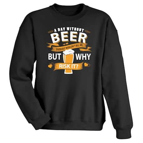 A Day Without Beer Probably Wouldn&#39;t Kill Me But Why Risk It? T-Shirt or Sweatshirt