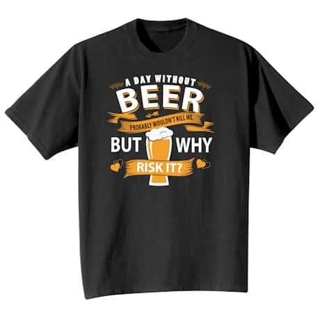 A Day Without Beer Probably Wouldn&#39;t Kill Me But Why Risk It? T-Shirt or Sweatshirt