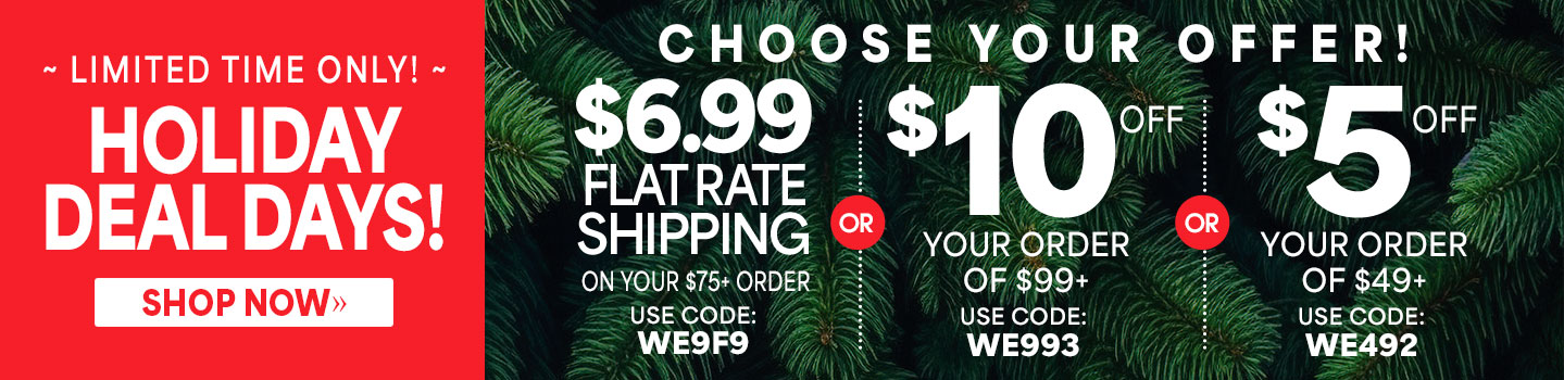 Limited time only! Holiday deal days, choose one, $6.99 flat rate shipping on your $75+ order, use code: WE9F9, or $10 off your order of $99+, use code: WE993, or $5 off your order of $49+, use code: WE492, shop now. 