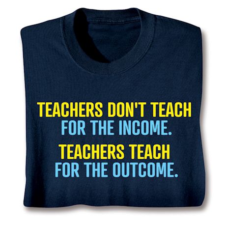 Teachers Don't Teach For The Income. Teachers Teach For The Outcome. T-Shirt or Sweatshirt