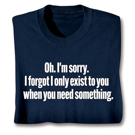 Oh. I'm Sorry. I Forgot I Only Exist To You When You Need Something. T-Shirt or Sweatshirt