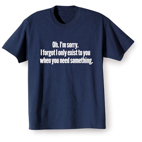Oh. I'm Sorry. I Forgot I Only Exist To You When You Need Something. Shirts