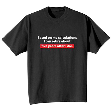 Based On My Calculations I Can Retire About Five Years After I Die. T-Shirt or Sweatshirt