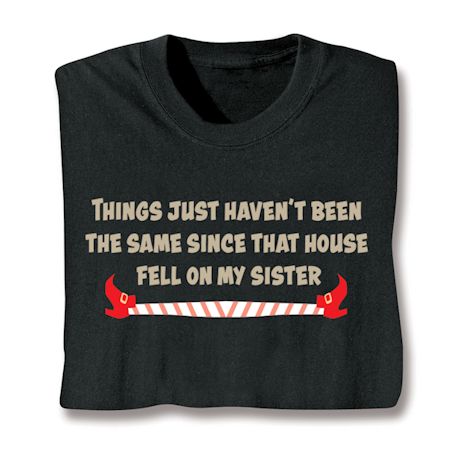 Things Just Haven't Been The Same Since That House Fell On My Sister. T-Shirt or Sweatshirt