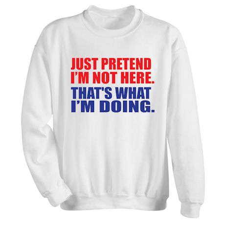 Just Pretend I&#39;m Not Here. That&#39;s What I&#39;m Doing. T-Shirt or Sweatshirt