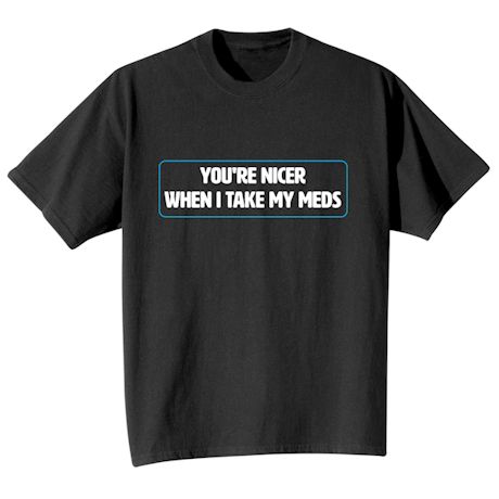 You're Nicer When I Take My Meds T-Shirt Or Sweatshirt