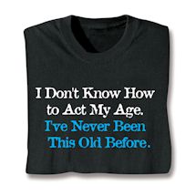 Alternate image for I Don't Know How To Act My Age. I've Never Been This Old Before. T-Shirt or Sweatshirt